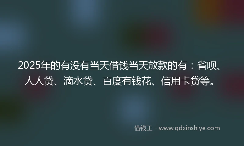 2025年的有没有当天借钱当天放款的有：省呗、人人贷、滴水贷、百度有钱花、信用卡贷等。