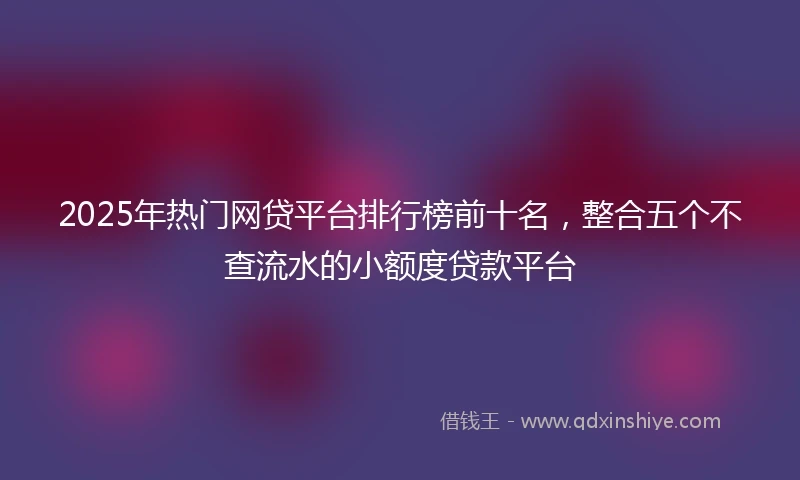 2025年热门网贷平台排行榜前十名，整合五个不查流水的小额度贷款平台