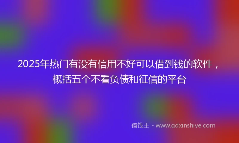 2025年热门有没有信用不好可以借到钱的软件，概括五个不看负债和征信的平台
