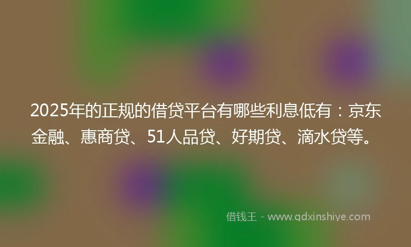 2025年的正规的借贷平台有哪些利息低有：京东金融、惠商贷、51人品贷、好期贷、滴水贷等。