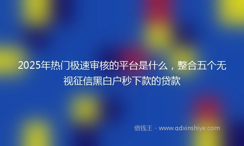 2025年热门极速审核的平台是什么，整合五个无视征信黑白户秒下款的贷款