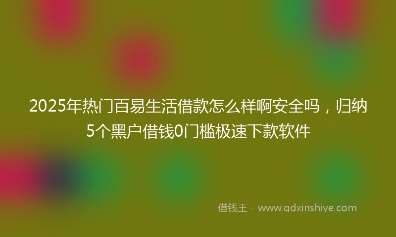 2025年热门百易生活借款怎么样啊安全吗，归纳5个黑户借钱0门槛极速下款软件