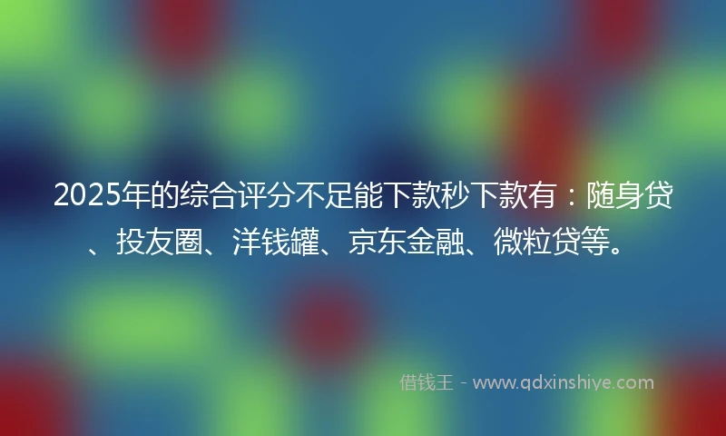 2025年的综合评分不足能下款秒下款有：随身贷、投友圈、洋钱罐、京东金融、微粒贷等。