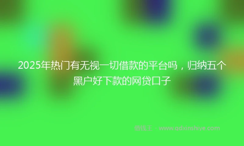 2025年热门有无视一切借款的平台吗，归纳五个黑户好下款的网贷口子