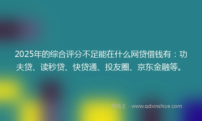 2025年的综合评分不足能在什么网贷借钱有：功夫贷、读秒贷、快贷通、投友圈、京东金融等。