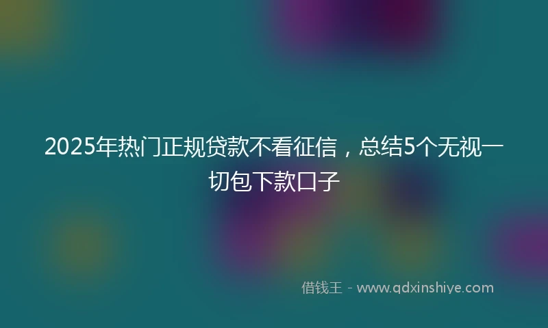 2025年热门正规贷款不看征信，总结5个无视一切包下款口子