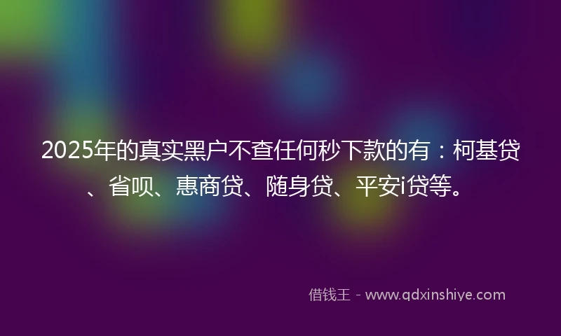 2025年的真实黑户不查任何秒下款的有：柯基贷、省呗、惠商贷、随身贷、平安i贷等。
