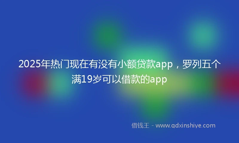 2025年热门现在有没有小额贷款app，罗列五个满19岁可以借款的app