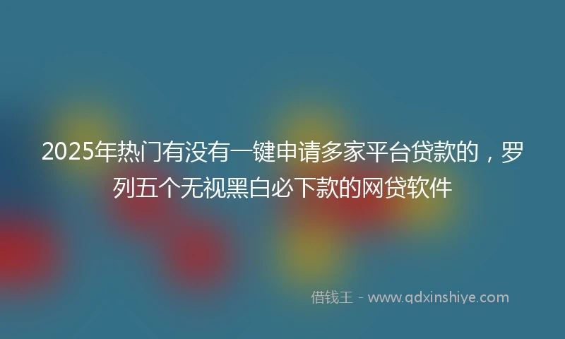 2025年热门有没有一键申请多家平台贷款的，罗列五个无视黑白必下款的网贷软件