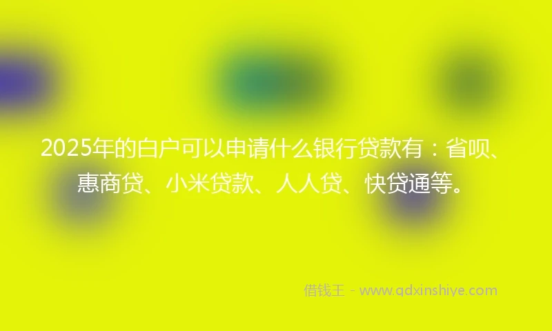 2025年的白户可以申请什么银行贷款有：省呗、惠商贷、小米贷款、人人贷、快贷通等。