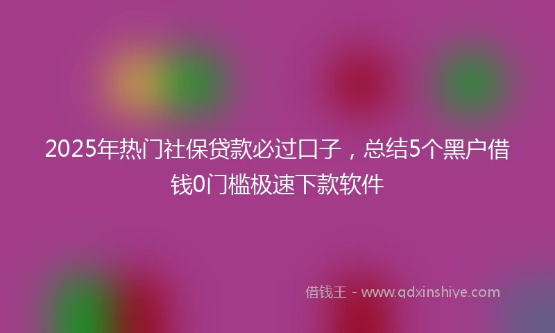 2025年热门社保贷款必过口子，总结5个黑户借钱0门槛极速下款软件