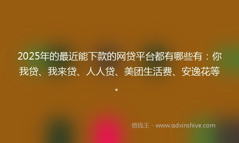 2025年的最近能下款的网贷平台都有哪些有：你我贷、我来贷、人人贷、美团生活费、安逸花等。