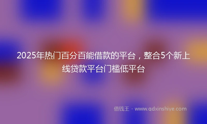 2025年热门百分百能借款的平台，整合5个新上线贷款平台门槛低平台