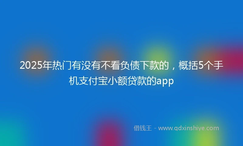 2025年热门有没有不看负债下款的，概括5个手机支付宝小额贷款的app