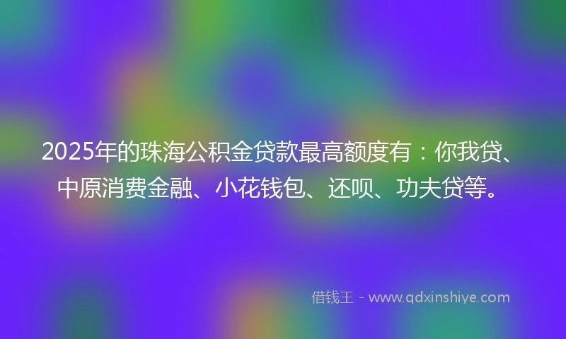2025年的珠海公积金贷款最高额度有：你我贷、中原消费金融、小花钱包、还呗、功夫贷等。