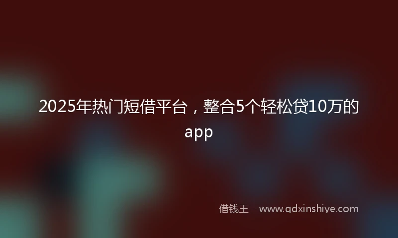 2025年热门短借平台，整合5个轻松贷10万的app