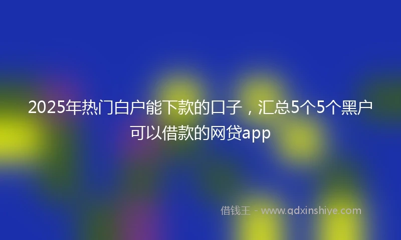 2025年热门白户能下款的口子，汇总5个5个黑户可以借款的网贷app
