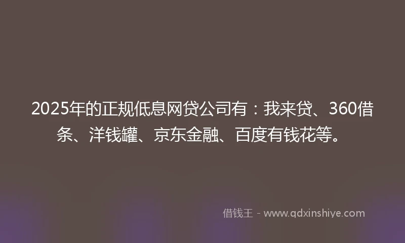 2025年的正规低息网贷公司有：我来贷、360借条、洋钱罐、京东金融、百度有钱花等。