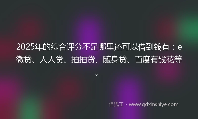 2025年的综合评分不足哪里还可以借到钱有：e微贷、人人贷、拍拍贷、随身贷、百度有钱花等。