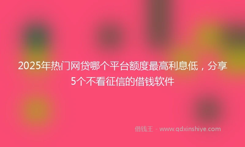 2025年热门网贷哪个平台额度最高利息低，分享5个不看征信的借钱软件