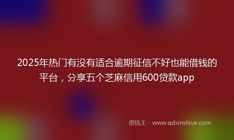2025年热门有没有适合逾期征信不好也能借钱的平台，分享五个芝麻信用600贷款app