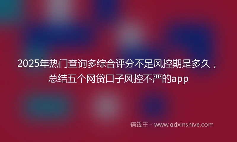 2025年热门查询多综合评分不足风控期是多久，总结五个网贷口子风控不严的app