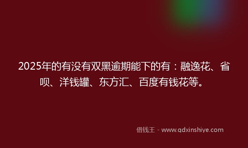 2025年的有没有双黑逾期能下的有：融逸花、省呗、洋钱罐、东方汇、百度有钱花等。