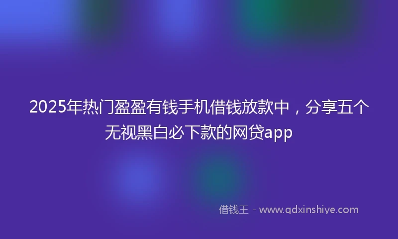 2025年热门盈盈有钱手机借钱放款中，分享五个无视黑白必下款的网贷app