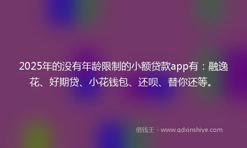 2025年的没有年龄限制的小额贷款app有：融逸花、好期贷、小花钱包、还呗、替你还等。
