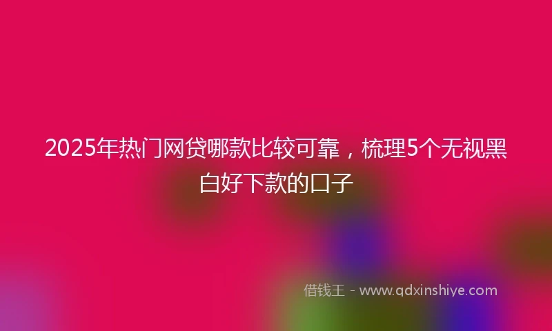 2025年热门网贷哪款比较可靠，梳理5个无视黑白好下款的口子