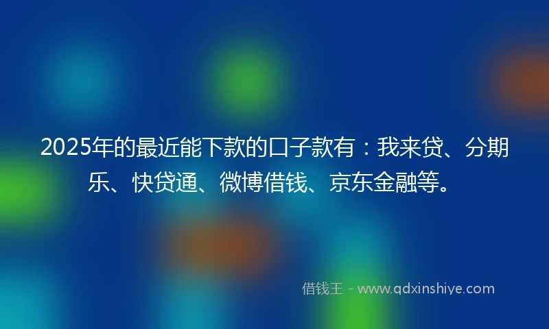 2025年的最近能下款的口子款有：我来贷、分期乐、快贷通、微博借钱、京东金融等。