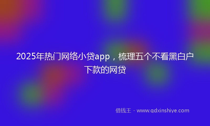 2025年热门网络小贷app，梳理五个不看黑白户下款的网贷