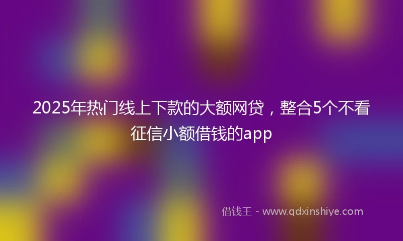 2025年热门线上下款的大额网贷，整合5个不看征信小额借钱的app