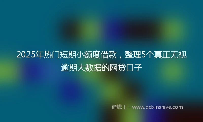 2025年热门短期小额度借款，整理5个真正无视逾期大数据的网贷口子