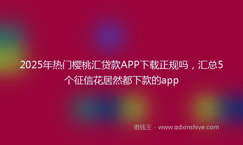 2025年热门樱桃汇贷款APP下载正规吗，汇总5个征信花居然都下款的app