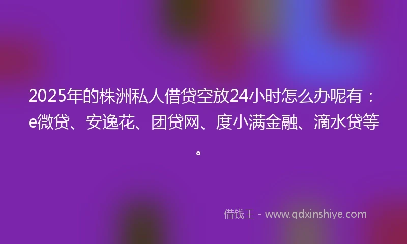 2025年的株洲私人借贷空放24小时怎么办呢有：e微贷、安逸花、团贷网、度小满金融、滴水贷等。
