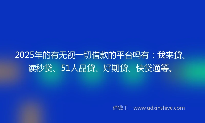 2025年的有无视一切借款的平台吗有：我来贷、读秒贷、51人品贷、好期贷、快贷通等。