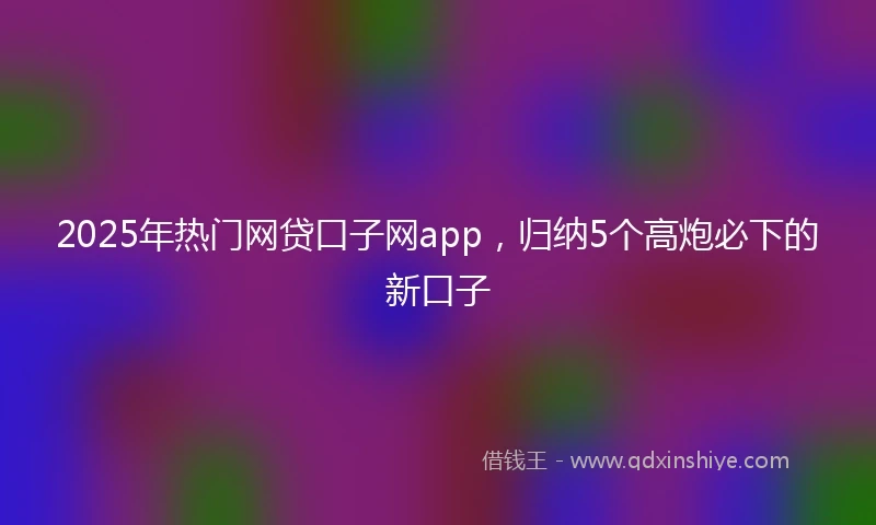 2025年热门网贷口子网app，归纳5个高炮必下的新口子