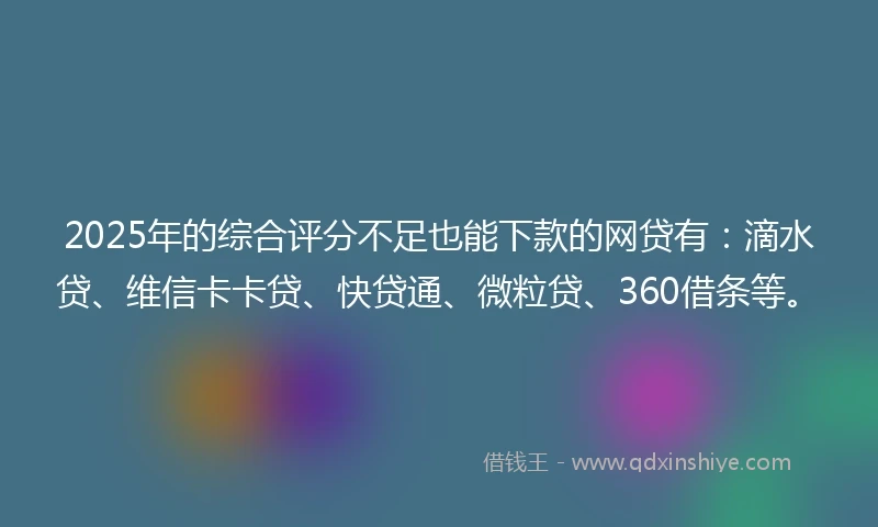 2025年的综合评分不足也能下款的网贷有：滴水贷、维信卡卡贷、快贷通、微粒贷、360借条等。