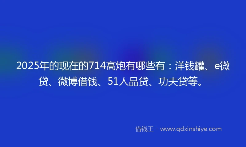 2025年的现在的714高炮有哪些有：洋钱罐、e微贷、微博借钱、51人品贷、功夫贷等。