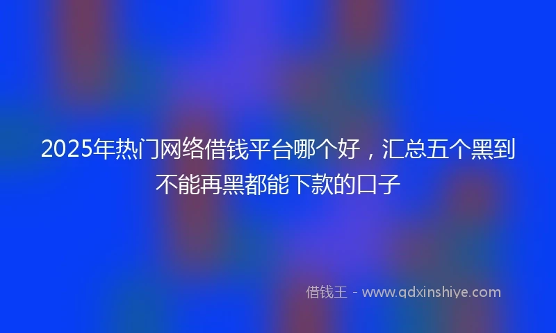 2025年热门网络借钱平台哪个好，汇总五个黑到不能再黑都能下款的口子