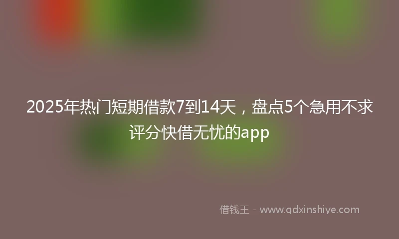 2025年热门短期借款7到14天，盘点5个急用不求评分快借无忧的app