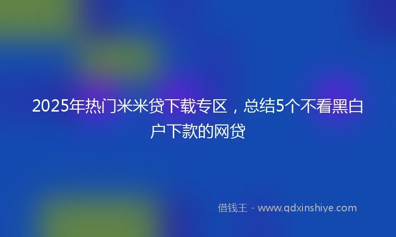 2025年热门米米贷下载专区，总结5个不看黑白户下款的网贷