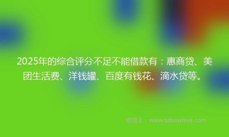 2025年的综合评分不足不能借款有：惠商贷、美团生活费、洋钱罐、百度有钱花、滴水贷等。