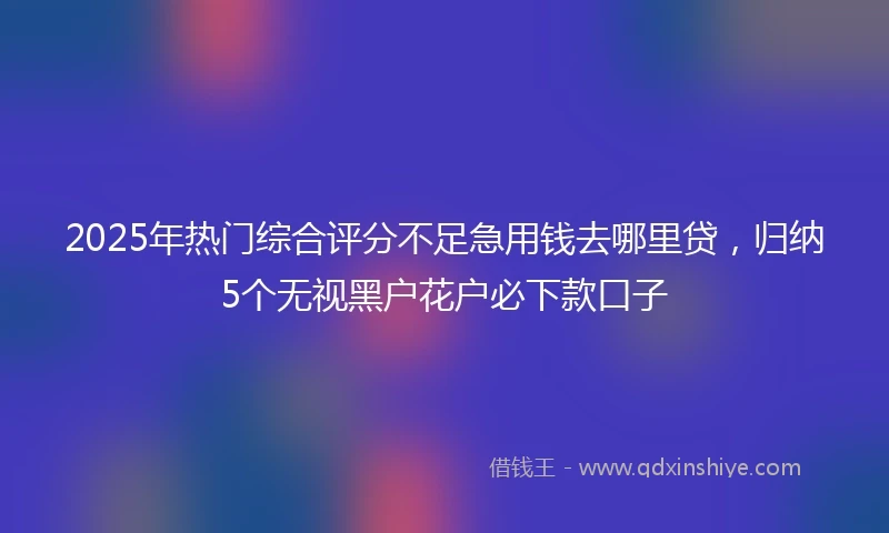2025年热门综合评分不足急用钱去哪里贷，归纳5个无视黑户花户必下款口子