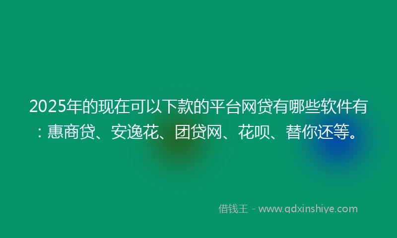 2025年的现在可以下款的平台网贷有哪些软件有：惠商贷、安逸花、团贷网、花呗、替你还等。