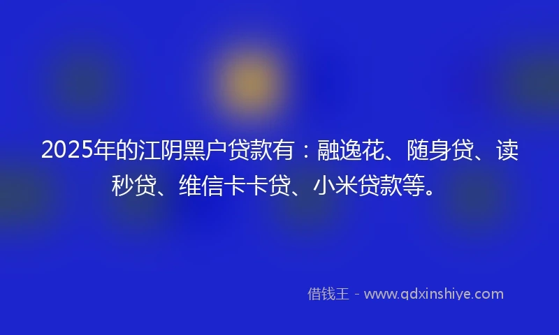 2025年的江阴黑户贷款有：融逸花、随身贷、读秒贷、维信卡卡贷、小米贷款等。