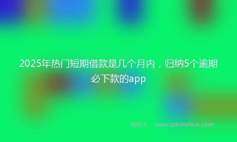2025年热门短期借款是几个月内，归纳5个逾期必下款的app