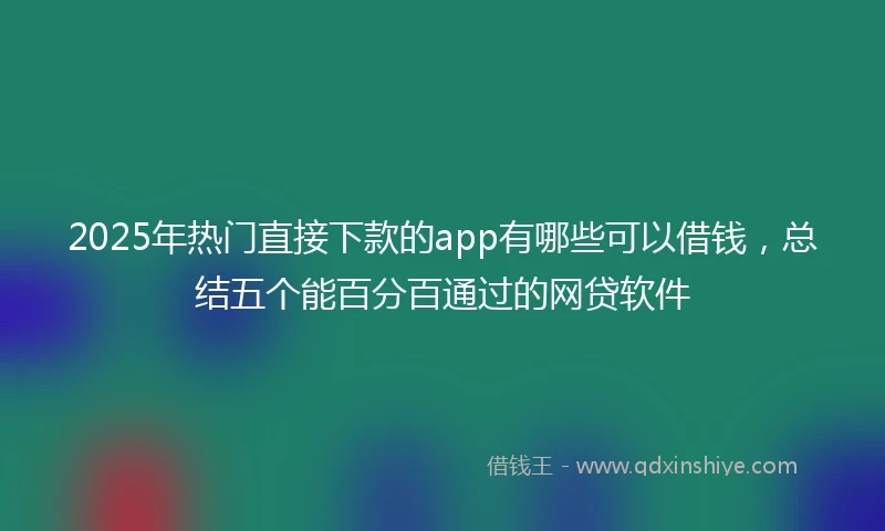 2025年热门直接下款的app有哪些可以借钱，总结五个能百分百通过的网贷软件