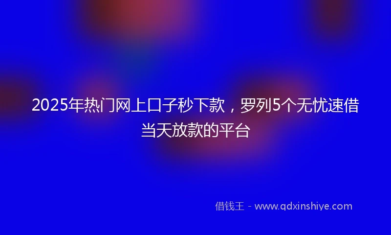 2025年热门网上口子秒下款，罗列5个无忧速借当天放款的平台